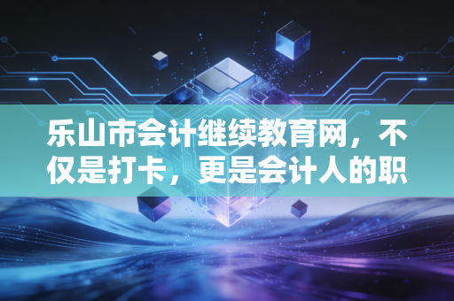 乐山市会计继续教育网，不仅是打卡，更是会计人的职业充电站