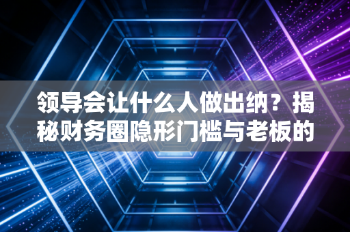 领导会让什么人做出纳？揭秘财务圈隐形门槛与老板的用人哲学