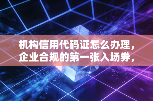 机构信用代码证怎么办理，企业合规的第一张入场券，这篇全讲透了