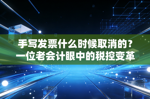 手写发票什么时候取消的？一位老会计眼中的税控变革史与数字化未来