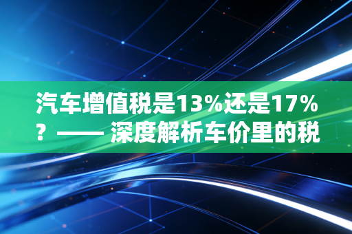 汽车增值税是13%还是17%？—— 深度解析车价里的税学问与购车避坑指南