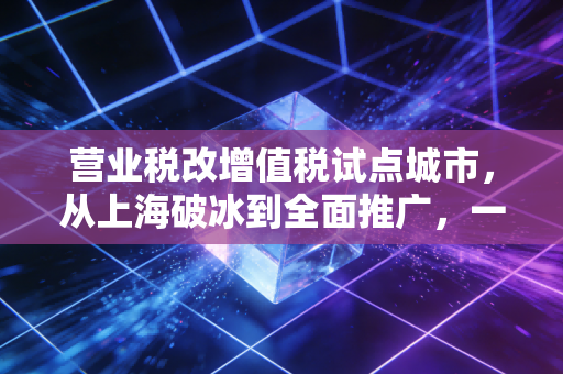 营业税改增值税试点城市，从上海破冰到全面推广，一场关乎企业命运的税制变革