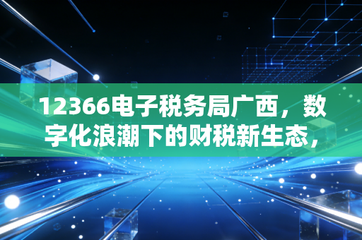 12366电子税务局广西，数字化浪潮下的财税新生态，一位注会眼中的指尖革命