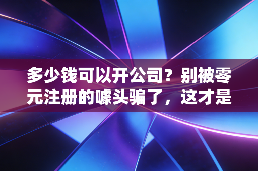多少钱可以开公司？别被零元注册的噱头骗了，这才是创业的真实账单