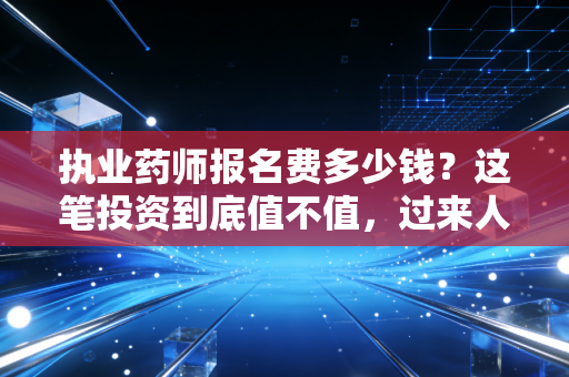 执业药师报名费多少钱？这笔投资到底值不值，过来人跟你聊聊大实话