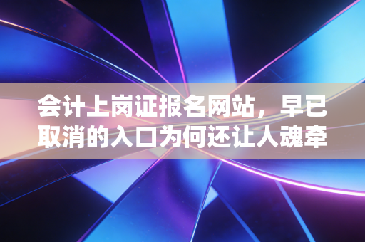 会计上岗证报名网站，早已取消的入口为何还让人魂牵梦绕？深度解析会计人的第一张通行证