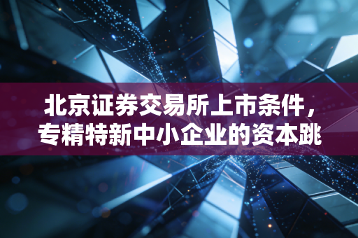 北京证券交易所上市条件，专精特新中小企业的资本跳板，不仅仅是数字游戏