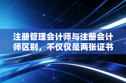 注册管理会计师与注册会计师区别，不仅仅是两张证书，更是两种截然不同的人生规划