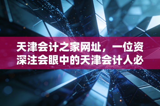 天津会计之家网址，一位资深注会眼中的天津会计人必备入口与职业进阶指南
