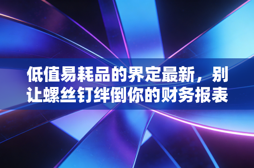 低值易耗品的界定最新,别让螺丝钉绊倒你的财务报表