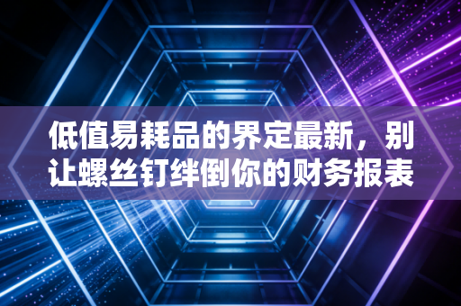 低值易耗品的界定最新，别让螺丝钉绊倒你的财务报表