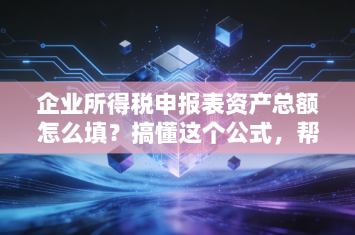 企业所得税申报表资产总额怎么填？搞懂这个公式，帮你省下真金白银的税费！