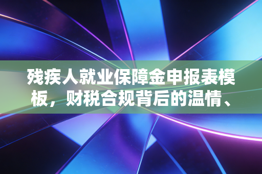 残疾人就业保障金申报表模板,财税合规背后的温情、算计与避坑指南