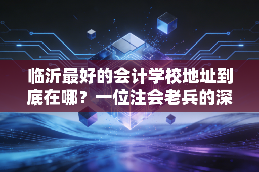 临沂最好的会计学校地址到底在哪？一位注会老兵的深度择校指南