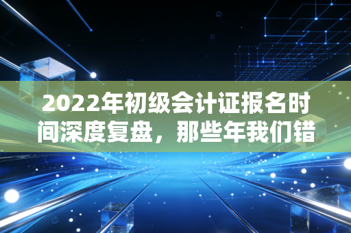 2022年初级会计证报名时间深度复盘,那些年我们错过的不仅是考试,更是职业跃迁的黄金窗口