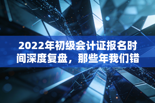 2022年初级会计证报名时间深度复盘，那些年我们错过的不仅是考试，更是职业跃迁的黄金窗口