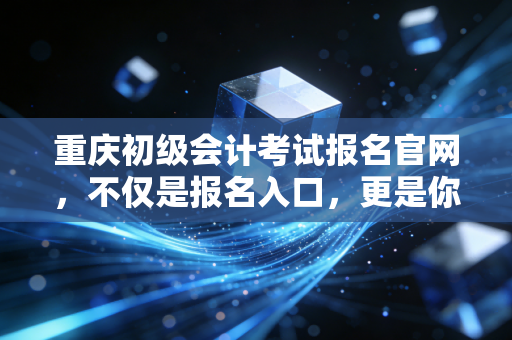 重庆初级会计考试报名官网，不仅是报名入口，更是你职业生涯的第一块基石