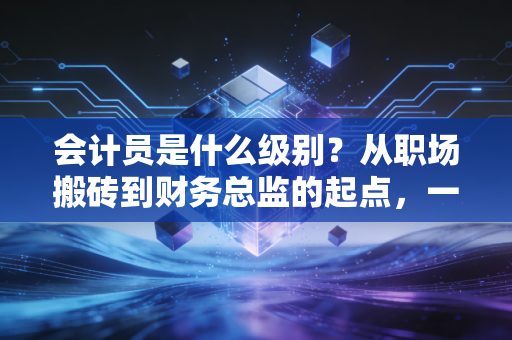 会计员是什么级别？从职场搬砖到财务总监的起点，一位注会老兵的真心话