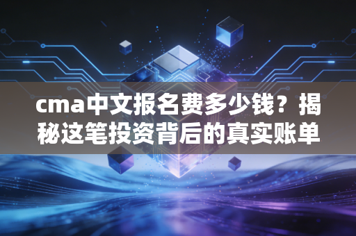 cma中文报名费多少钱？揭秘这笔投资背后的真实账单与职场价值