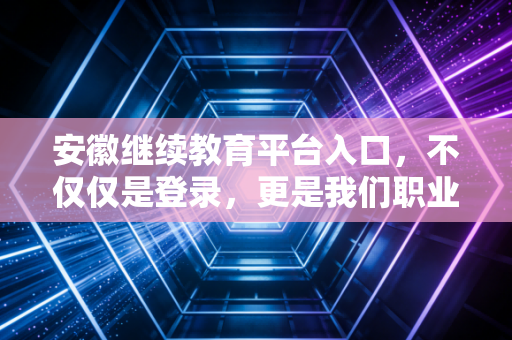安徽继续教育平台入口，不仅仅是登录，更是我们职业长跑的补给站