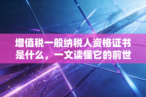 增值税一般纳税人资格证书是什么，一文读懂它的前世今生与实务价值