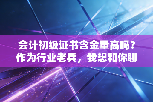 会计初级证书含金量高吗？作为行业老兵，我想和你聊聊大实话