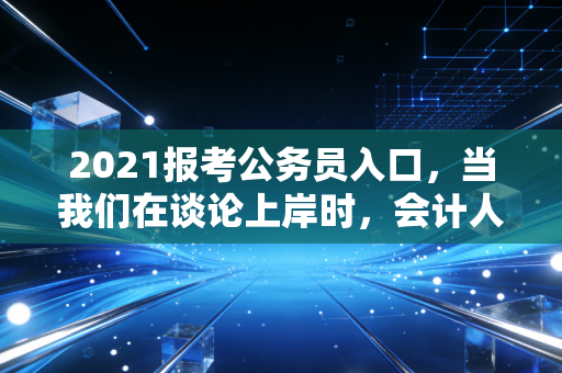 2021报考公务员入口，当我们在谈论上岸时，会计人究竟在追求什么？