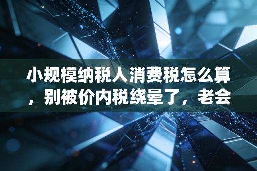 小规模纳税人消费税怎么算，别被价内税绕晕了，老会计带你拆解实务