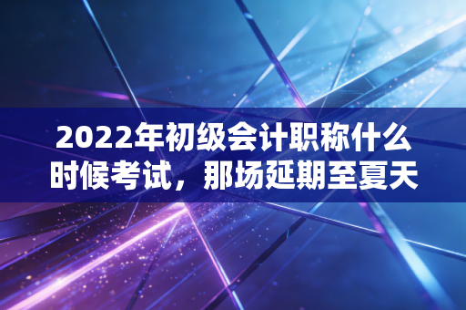 2022年初级会计职称什么时候考试，那场延期至夏天的持久战与我们的备考启示