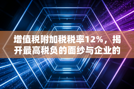 增值税附加税税率12%，揭开最高税负的面纱与企业的节税智慧