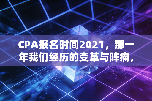 CPA报名时间2021,那一年我们经历的变革与阵痛,以及对未来的启示