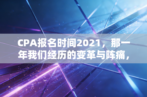 CPA报名时间2021，那一年我们经历的变革与阵痛，以及对未来的启示