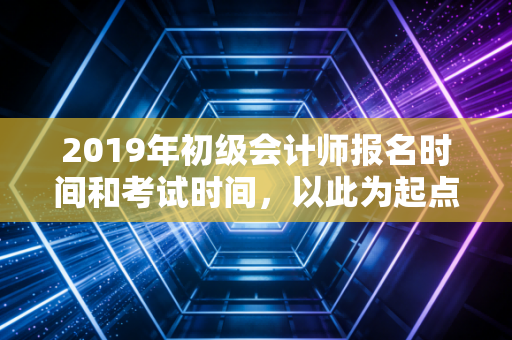 2019年初级会计师报名时间和考试时间，以此为起点，开启你的财务进阶之路