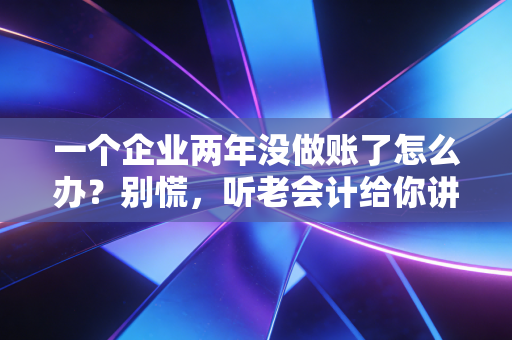 一个企业两年没做账了怎么办？别慌，听老会计给你讲讲怎么起死回生