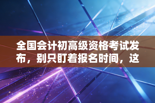 全国会计初高级资格考试发布，别只盯着报名时间，这才是你职业生涯的分水岭