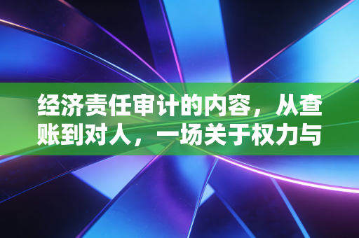 经济责任审计的内容，从查账到对人，一场关于权力与责任的深度对话