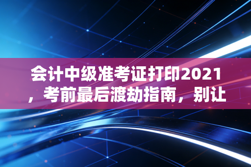 会计中级准考证打印2021，考前最后渡劫指南，别让细节毁了你的努力