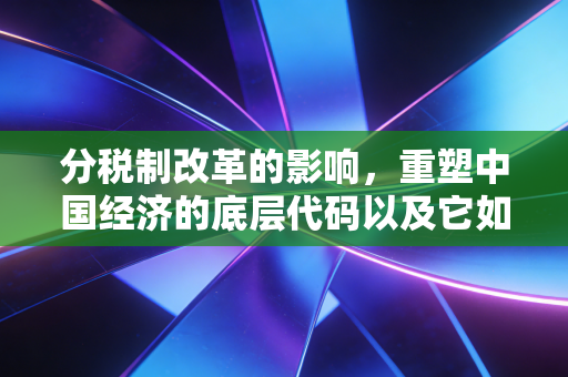分税制改革的影响,重塑中国经济的底层代码以及它如何改变了你我