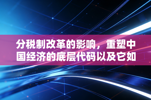 分税制改革的影响,重塑中国经济的底层代码以及它如何改变了你我