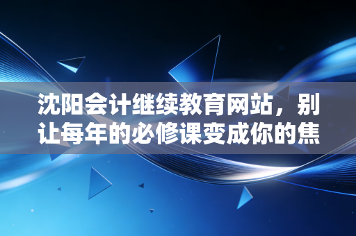 沈阳会计继续教育网站，别让每年的必修课变成你的焦虑源头