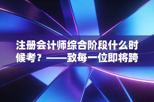 注册会计师综合阶段什么时候考？——致每一位即将跨越最后一道门槛的注会人