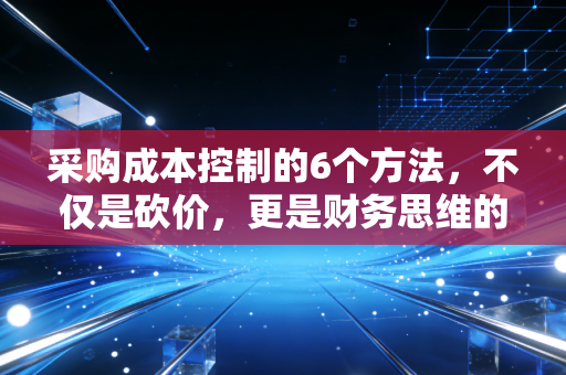 采购成本控制的6个方法,不仅是砍价,更是财务思维的降维打击