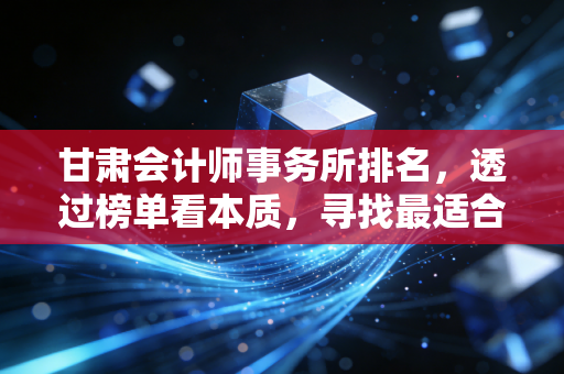 甘肃会计师事务所排名，透过榜单看本质，寻找最适合你的商业伙伴