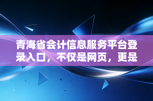 青海省会计信息服务平台登录入口，不仅是网页，更是高原会计人的职业加油站