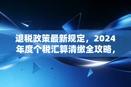 退税政策最新规定，2024年度个税汇算清缴全攻略，别让国家给你的红包溜走了