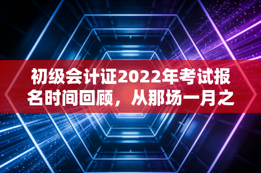 初级会计证2022年考试报名时间回顾，从那场一月之战看会计人的职业起点