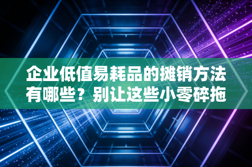 企业低值易耗品的摊销方法有哪些？别让这些小零碎拖垮你的财务报表