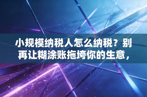 小规模纳税人怎么纳税？别再让糊涂账拖垮你的生意，一文讲透2024年实操与红利