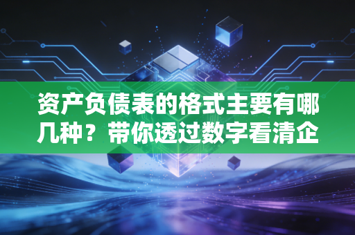 资产负债表的格式主要有哪几种？带你透过数字看清企业的家底