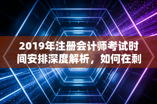 2019年注册会计师考试时间安排深度解析，如何在剩下的200天里绝地反击